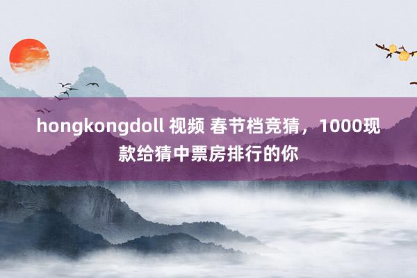 hongkongdoll 视频 春节档竞猜，1000现款给猜中票房排行的你