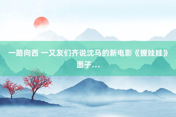 一路向西 一又友们齐说沈马的新电影《握娃娃》面子…