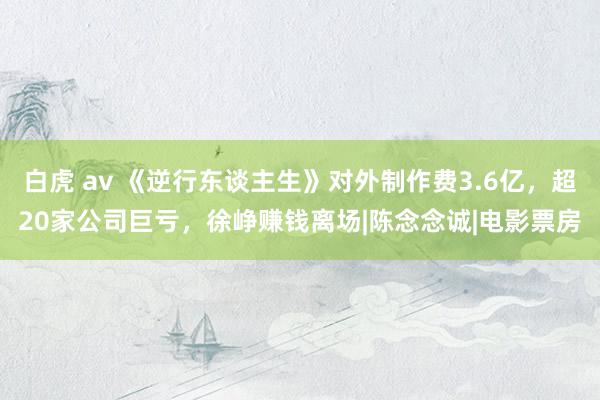 白虎 av 《逆行东谈主生》对外制作费3.6亿，超20家公司巨亏，徐峥赚钱离场|陈念念诚|电影票房