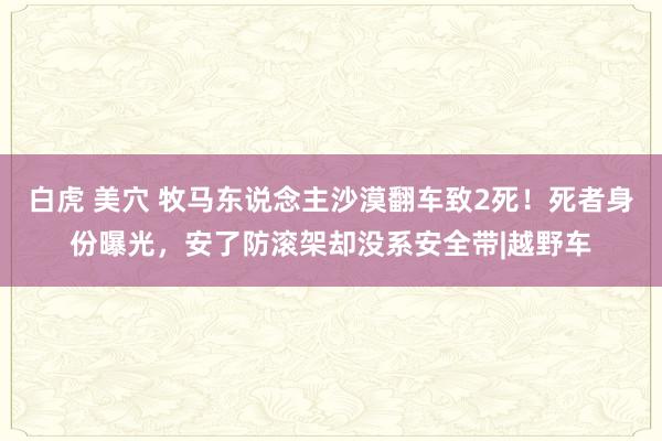 白虎 美穴 牧马东说念主沙漠翻车致2死！死者身份曝光，安了防滚架却没系安全带|越野车