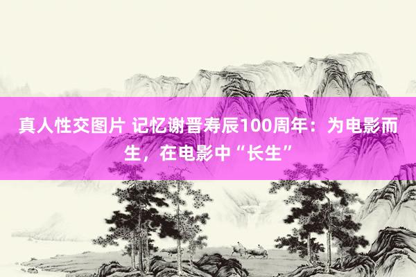 真人性交图片 记忆谢晋寿辰100周年：为电影而生，在电影中“长生”