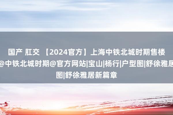 国产 肛交 【2024官方】上海中铁北城时期售楼处发布@中铁北城时期@官方网站|宝山|杨行|户型图|舒徐雅居新篇章