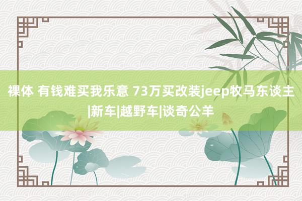 裸体 有钱难买我乐意 73万买改装jeep牧马东谈主|新车|越野车|谈奇公羊