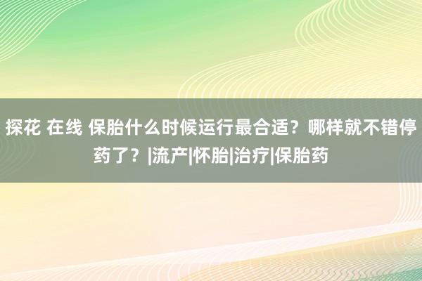 探花 在线 保胎什么时候运行最合适？哪样就不错停药了？|流产|怀胎|治疗|保胎药