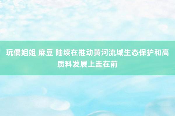 玩偶姐姐 麻豆 陆续在推动黄河流域生态保护和高质料发展上走在前