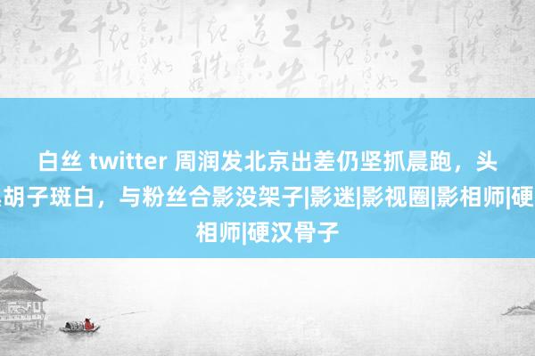 白丝 twitter 周润发北京出差仍坚抓晨跑，头发乌黑胡子斑白，与粉丝合影没架子|影迷|影视圈|影相师|硬汉骨子