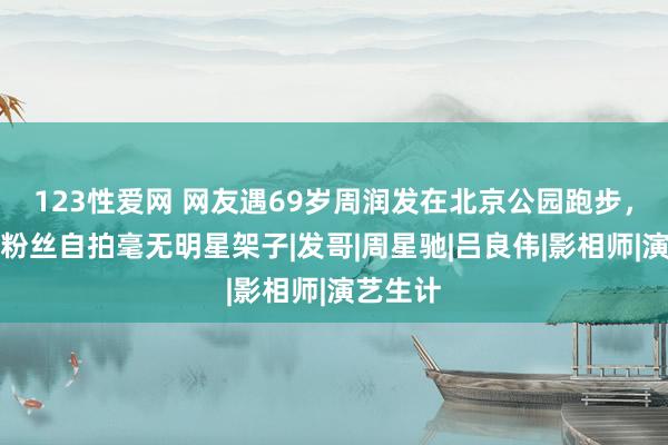 123性爱网 网友遇69岁周润发在北京公园跑步，存眷和粉丝自拍毫无明星架子|发哥|周星驰|吕良伟|影相师|演艺生计