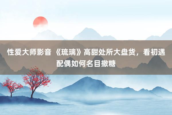 性爱大师影音 《琉璃》高甜处所大盘货，看初遇配偶如何名目撒糖