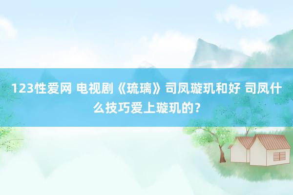 123性爱网 电视剧《琉璃》司凤璇玑和好 司凤什么技巧爱上璇玑的？