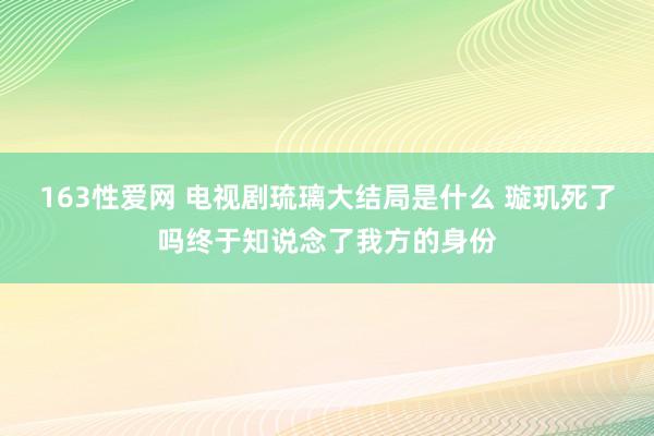 163性爱网 电视剧琉璃大结局是什么 璇玑死了吗终于知说念了我方的身份