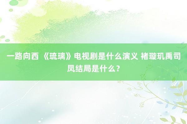 一路向西 《琉璃》电视剧是什么演义 褚璇玑禹司凤结局是什么？