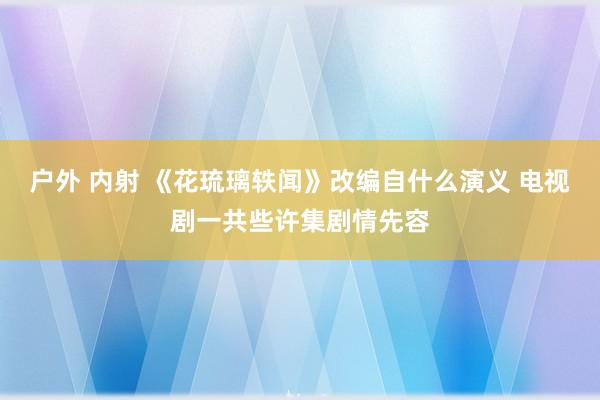 户外 内射 《花琉璃轶闻》改编自什么演义 电视剧一共些许集剧情先容