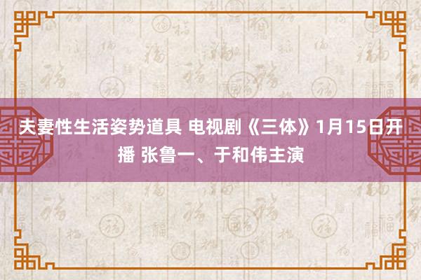 夫妻性生活姿势道具 电视剧《三体》1月15日开播 张鲁一、于和伟主演