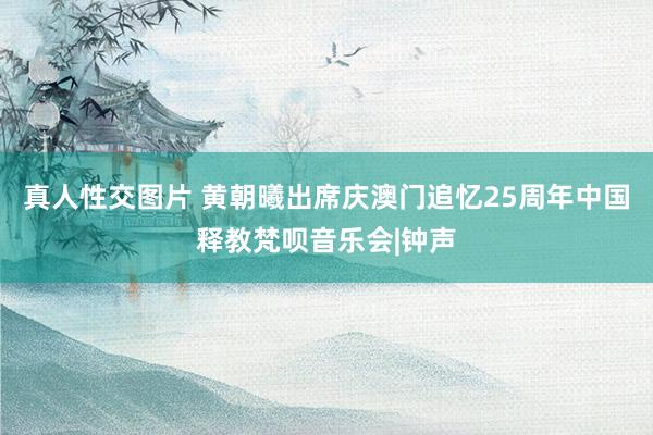 真人性交图片 黄朝曦出席庆澳门追忆25周年中国释教梵呗音乐会|钟声