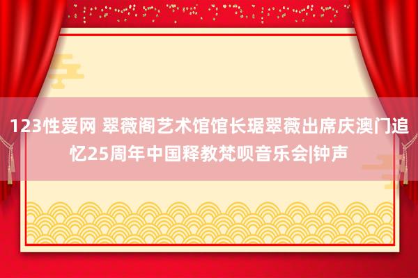 123性爱网 翠薇阁艺术馆馆长琚翠薇出席庆澳门追忆25周年中国释教梵呗音乐会|钟声