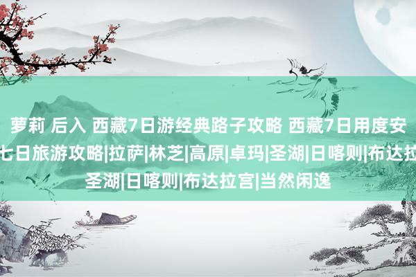 萝莉 后入 西藏7日游经典路子攻略 西藏7日用度安排 西藏旅游七日旅游攻略|拉萨|林芝|高原|卓玛|圣湖|日喀则|布达拉宫|当然闲逸