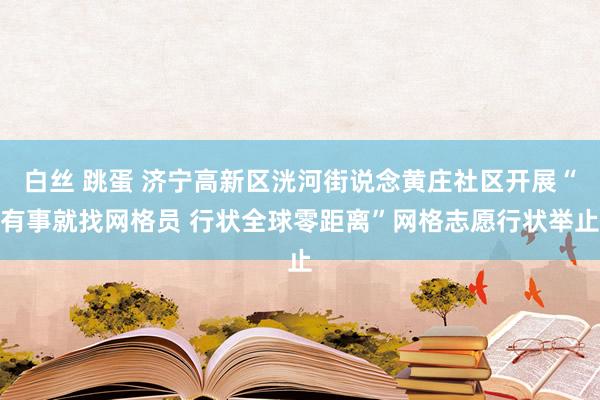 白丝 跳蛋 济宁高新区洸河街说念黄庄社区开展“有事就找网格员 行状全球零距离”网格志愿行状举止