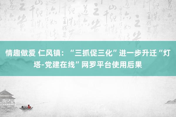 情趣做爱 仁风镇：“三抓促三化”进一步升迁“灯塔-党建在线”网罗平台使用后果