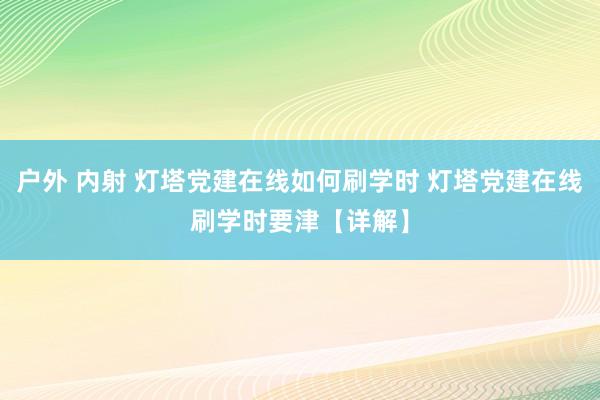 户外 内射 灯塔党建在线如何刷学时 灯塔党建在线刷学时要津【详解】