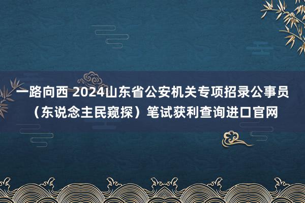 一路向西 2024山东省公安机关专项招录公事员（东说念主民窥探）笔试获利查询进口官网