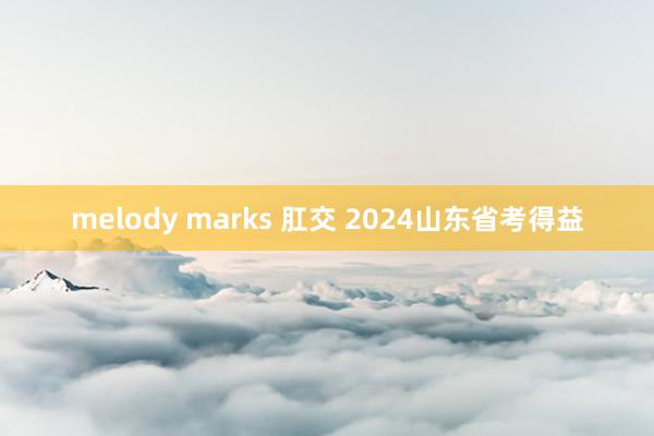 melody marks 肛交 2024山东省考得益