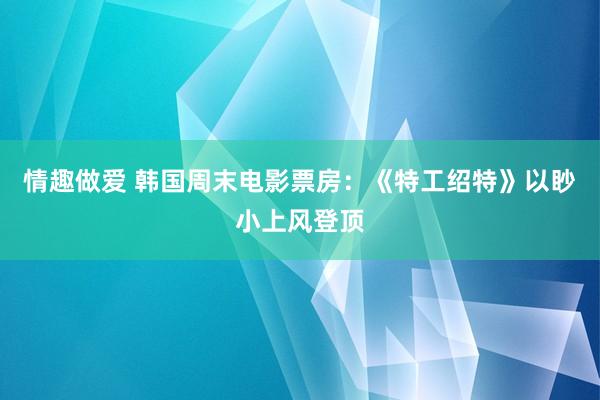 情趣做爱 韩国周末电影票房：《特工绍特》以眇小上风登顶