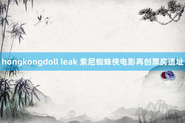 hongkongdoll leak 索尼蜘蛛侠电影再创票房遗址