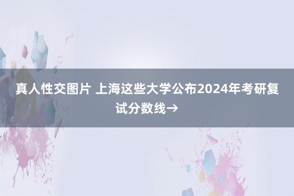 真人性交图片 上海这些大学公布2024年考研复试分数线→