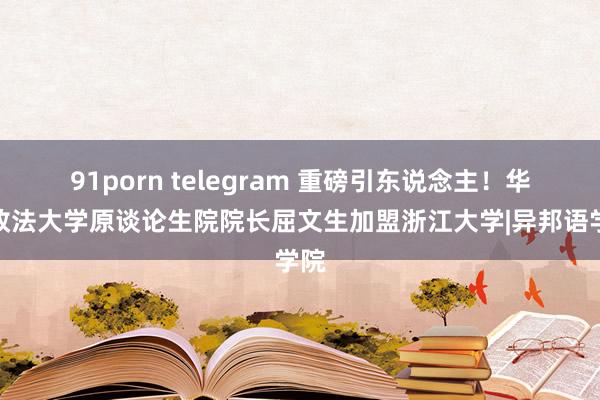 91porn telegram 重磅引东说念主！华东政法大学原谈论生院院长屈文生加盟浙江大学|异邦语学院