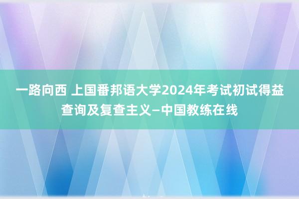 一路向西 上国番邦语大学2024年考试初试得益查询及复查主义—中国教练在线