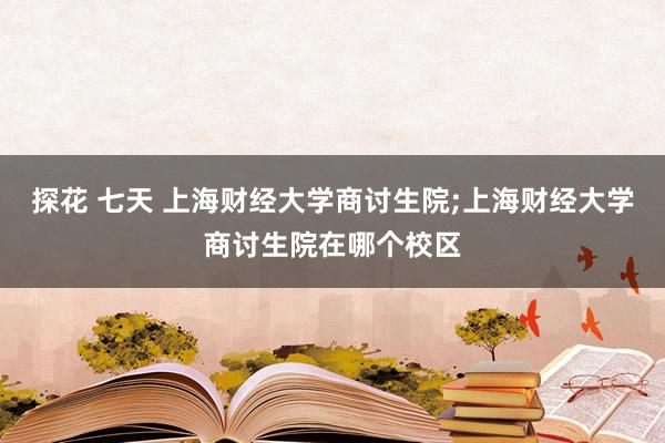 探花 七天 上海财经大学商讨生院;上海财经大学商讨生院在哪个校区